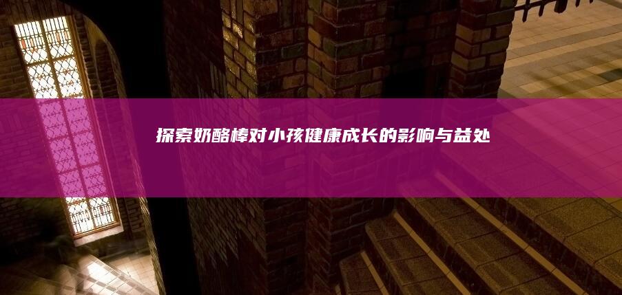 探索奶酪棒对小孩健康成长的影响与益处